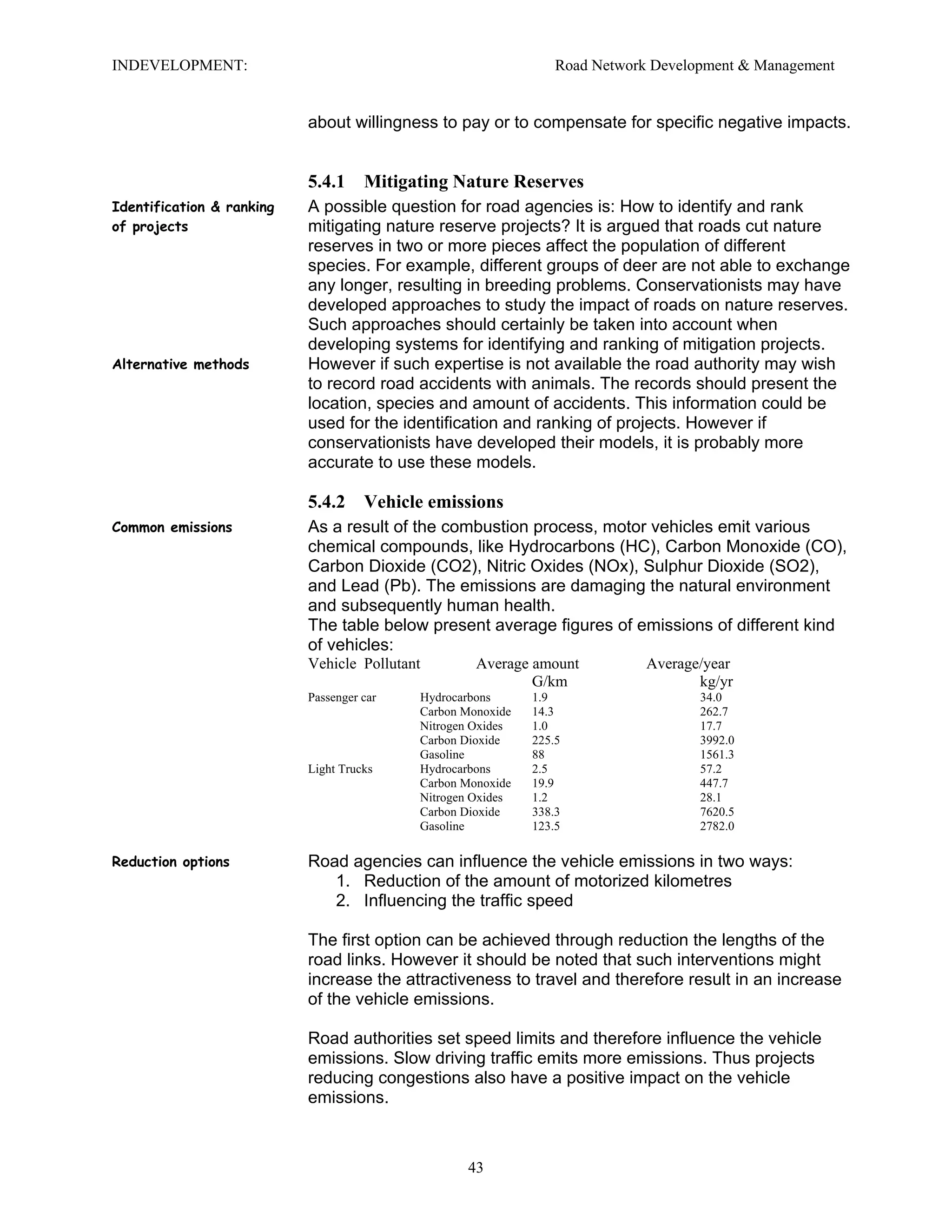 INDEVELOPMENT: Road Network Development & Management
about willingness to pay or to compensate for specific negative impacts.
5.4.1 Mitigating Nature Reserves
Identification & ranking
of projects
A possible question for road agencies is: How to identify and rank
mitigating nature reserve projects? It is argued that roads cut nature
reserves in two or more pieces affect the population of different
species. For example, different groups of deer are not able to exchange
any longer, resulting in breeding problems. Conservationists may have
developed approaches to study the impact of roads on nature reserves.
Such approaches should certainly be taken into account when
developing systems for identifying and ranking of mitigation projects.
Alternative methods However if such expertise is not available the road authority may wish
to record road accidents with animals. The records should present the
location, species and amount of accidents. This information could be
used for the identification and ranking of projects. However if
conservationists have developed their models, it is probably more
accurate to use these models.
5.4.2 Vehicle emissions
Common emissions As a result of the combustion process, motor vehicles emit various
chemical compounds, like Hydrocarbons (HC), Carbon Monoxide (CO),
Carbon Dioxide (CO2), Nitric Oxides (NOx), Sulphur Dioxide (SO2),
and Lead (Pb). The emissions are damaging the natural environment
and subsequently human health.
The table below present average figures of emissions of different kind
of vehicles:
Vehicle Pollutant Average amount Average/year
G/km kg/yr
Passenger car Hydrocarbons 1.9 34.0
Carbon Monoxide 14.3 262.7
Nitrogen Oxides 1.0 17.7
Carbon Dioxide 225.5 3992.0
Gasoline 88 1561.3
Light Trucks Hydrocarbons 2.5 57.2
Carbon Monoxide 19.9 447.7
Nitrogen Oxides 1.2 28.1
Carbon Dioxide 338.3 7620.5
Gasoline 123.5 2782.0
Reduction options Road agencies can influence the vehicle emissions in two ways:
1. Reduction of the amount of motorized kilometres
2. Influencing the traffic speed
The first option can be achieved through reduction the lengths of the
road links. However it should be noted that such interventions might
increase the attractiveness to travel and therefore result in an increase
of the vehicle emissions.
Road authorities set speed limits and therefore influence the vehicle
emissions. Slow driving traffic emits more emissions. Thus projects
reducing congestions also have a positive impact on the vehicle
emissions.
43
 