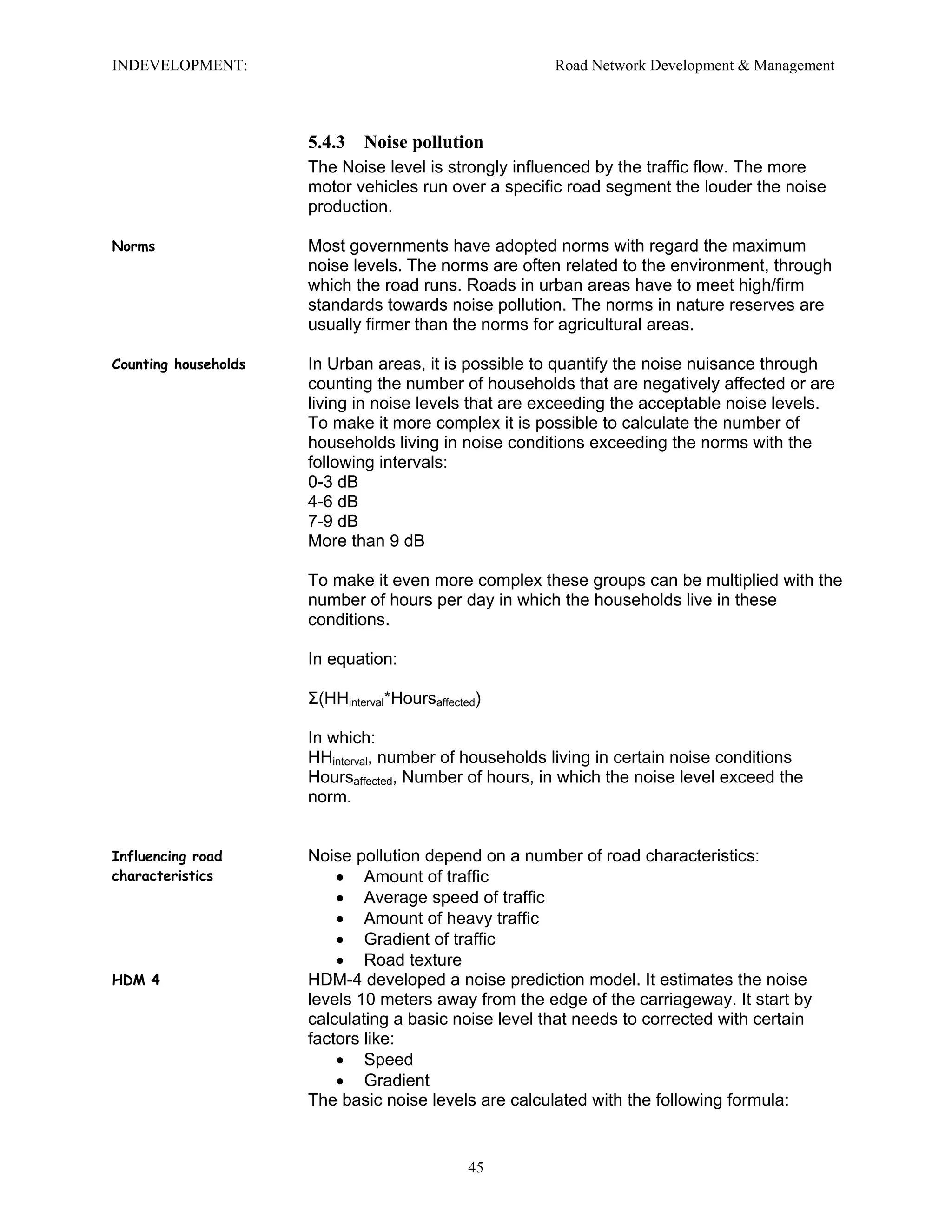 INDEVELOPMENT: Road Network Development & Management
5.4.3 Noise pollution
The Noise level is strongly influenced by the traffic flow. The more
motor vehicles run over a specific road segment the louder the noise
production.
Norms Most governments have adopted norms with regard the maximum
noise levels. The norms are often related to the environment, through
which the road runs. Roads in urban areas have to meet high/firm
standards towards noise pollution. The norms in nature reserves are
usually firmer than the norms for agricultural areas.
Counting households In Urban areas, it is possible to quantify the noise nuisance through
counting the number of households that are negatively affected or are
living in noise levels that are exceeding the acceptable noise levels.
To make it more complex it is possible to calculate the number of
households living in noise conditions exceeding the norms with the
following intervals:
0-3 dB
4-6 dB
7-9 dB
More than 9 dB
To make it even more complex these groups can be multiplied with the
number of hours per day in which the households live in these
conditions.
In equation:
Σ(HHinterval*Hoursaffected)
In which:
HHinterval, number of households living in certain noise conditions
Hoursaffected, Number of hours, in which the noise level exceed the
norm.
Influencing road
characteristics
Noise pollution depend on a number of road characteristics:
• Amount of traffic
• Average speed of traffic
• Amount of heavy traffic
• Gradient of traffic
• Road texture
HDM 4 HDM-4 developed a noise prediction model. It estimates the noise
levels 10 meters away from the edge of the carriageway. It start by
calculating a basic noise level that needs to corrected with certain
factors like:
• Speed
• Gradient
The basic noise levels are calculated with the following formula:
45
 