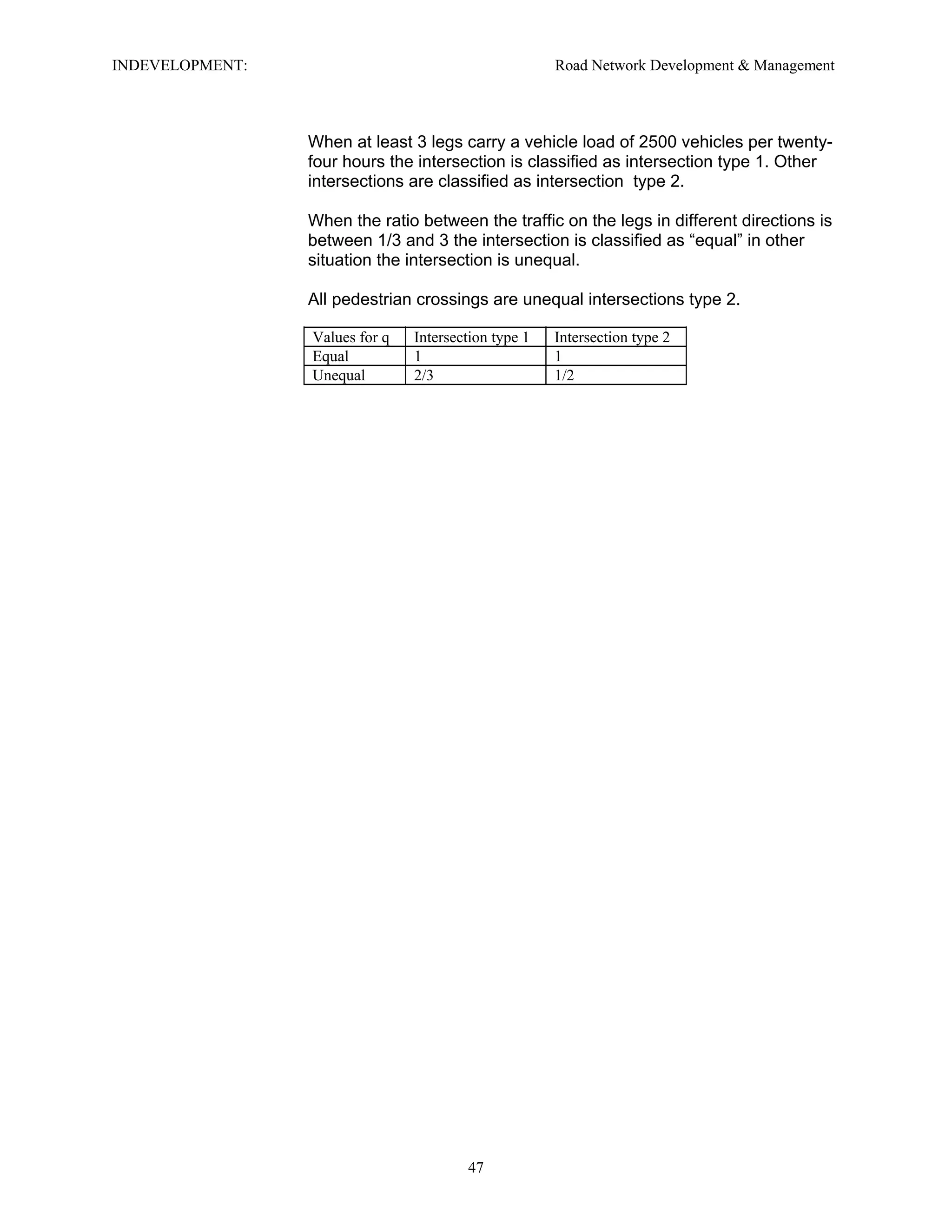 INDEVELOPMENT: Road Network Development & Management
When at least 3 legs carry a vehicle load of 2500 vehicles per twenty-
four hours the intersection is classified as intersection type 1. Other
intersections are classified as intersection type 2.
When the ratio between the traffic on the legs in different directions is
between 1/3 and 3 the intersection is classified as “equal” in other
situation the intersection is unequal.
All pedestrian crossings are unequal intersections type 2.
Values for q Intersection type 1 Intersection type 2
Equal 1 1
Unequal 2/3 1/2
47
 