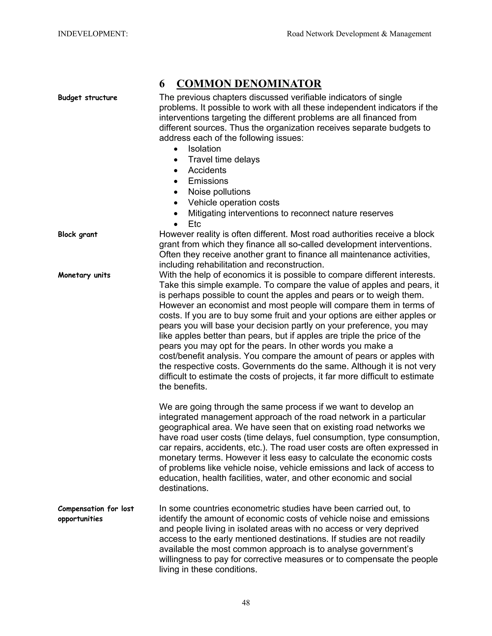 INDEVELOPMENT: Road Network Development & Management
6 COMMON DENOMINATOR
Budget structure The previous chapters discussed verifiable indicators of single
problems. It possible to work with all these independent indicators if the
interventions targeting the different problems are all financed from
different sources. Thus the organization receives separate budgets to
address each of the following issues:
• Isolation
• Travel time delays
• Accidents
• Emissions
• Noise pollutions
• Vehicle operation costs
• Mitigating interventions to reconnect nature reserves
• Etc
Block grant However reality is often different. Most road authorities receive a block
grant from which they finance all so-called development interventions.
Often they receive another grant to finance all maintenance activities,
including rehabilitation and reconstruction.
Monetary units With the help of economics it is possible to compare different interests.
Take this simple example. To compare the value of apples and pears, it
is perhaps possible to count the apples and pears or to weigh them.
However an economist and most people will compare them in terms of
costs. If you are to buy some fruit and your options are either apples or
pears you will base your decision partly on your preference, you may
like apples better than pears, but if apples are triple the price of the
pears you may opt for the pears. In other words you make a
cost/benefit analysis. You compare the amount of pears or apples with
the respective costs. Governments do the same. Although it is not very
difficult to estimate the costs of projects, it far more difficult to estimate
the benefits.
We are going through the same process if we want to develop an
integrated management approach of the road network in a particular
geographical area. We have seen that on existing road networks we
have road user costs (time delays, fuel consumption, type consumption,
car repairs, accidents, etc.). The road user costs are often expressed in
monetary terms. However it less easy to calculate the economic costs
of problems like vehicle noise, vehicle emissions and lack of access to
education, health facilities, water, and other economic and social
destinations.
Compensation for lost
opportunities
In some countries econometric studies have been carried out, to
identify the amount of economic costs of vehicle noise and emissions
and people living in isolated areas with no access or very deprived
access to the early mentioned destinations. If studies are not readily
available the most common approach is to analyse government’s
willingness to pay for corrective measures or to compensate the people
living in these conditions.
48
 