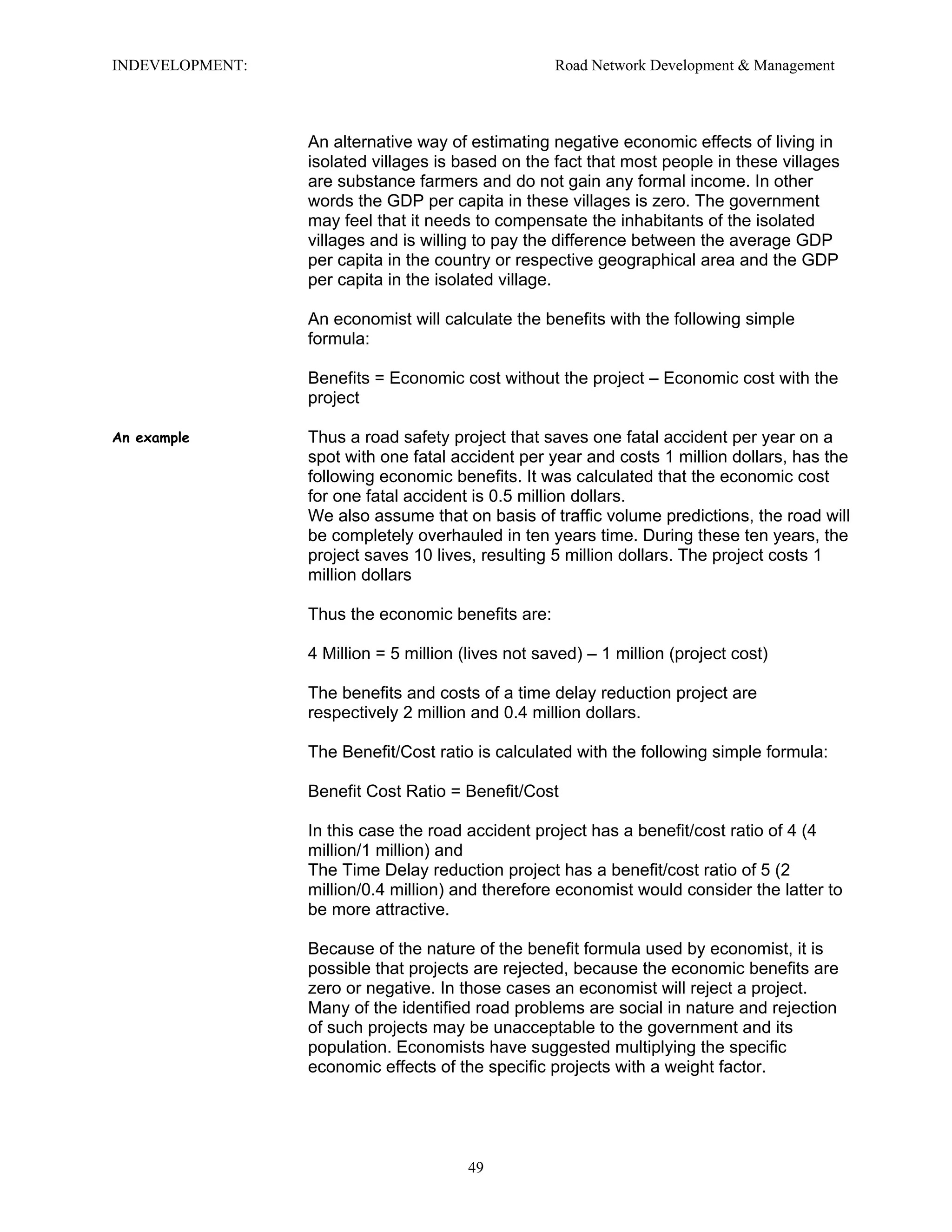 INDEVELOPMENT: Road Network Development & Management
An alternative way of estimating negative economic effects of living in
isolated villages is based on the fact that most people in these villages
are substance farmers and do not gain any formal income. In other
words the GDP per capita in these villages is zero. The government
may feel that it needs to compensate the inhabitants of the isolated
villages and is willing to pay the difference between the average GDP
per capita in the country or respective geographical area and the GDP
per capita in the isolated village.
An economist will calculate the benefits with the following simple
formula:
Benefits = Economic cost without the project – Economic cost with the
project
An example Thus a road safety project that saves one fatal accident per year on a
spot with one fatal accident per year and costs 1 million dollars, has the
following economic benefits. It was calculated that the economic cost
for one fatal accident is 0.5 million dollars.
We also assume that on basis of traffic volume predictions, the road will
be completely overhauled in ten years time. During these ten years, the
project saves 10 lives, resulting 5 million dollars. The project costs 1
million dollars
Thus the economic benefits are:
4 Million = 5 million (lives not saved) – 1 million (project cost)
The benefits and costs of a time delay reduction project are
respectively 2 million and 0.4 million dollars.
The Benefit/Cost ratio is calculated with the following simple formula:
Benefit Cost Ratio = Benefit/Cost
In this case the road accident project has a benefit/cost ratio of 4 (4
million/1 million) and
The Time Delay reduction project has a benefit/cost ratio of 5 (2
million/0.4 million) and therefore economist would consider the latter to
be more attractive.
Because of the nature of the benefit formula used by economist, it is
possible that projects are rejected, because the economic benefits are
zero or negative. In those cases an economist will reject a project.
Many of the identified road problems are social in nature and rejection
of such projects may be unacceptable to the government and its
population. Economists have suggested multiplying the specific
economic effects of the specific projects with a weight factor.
49
 