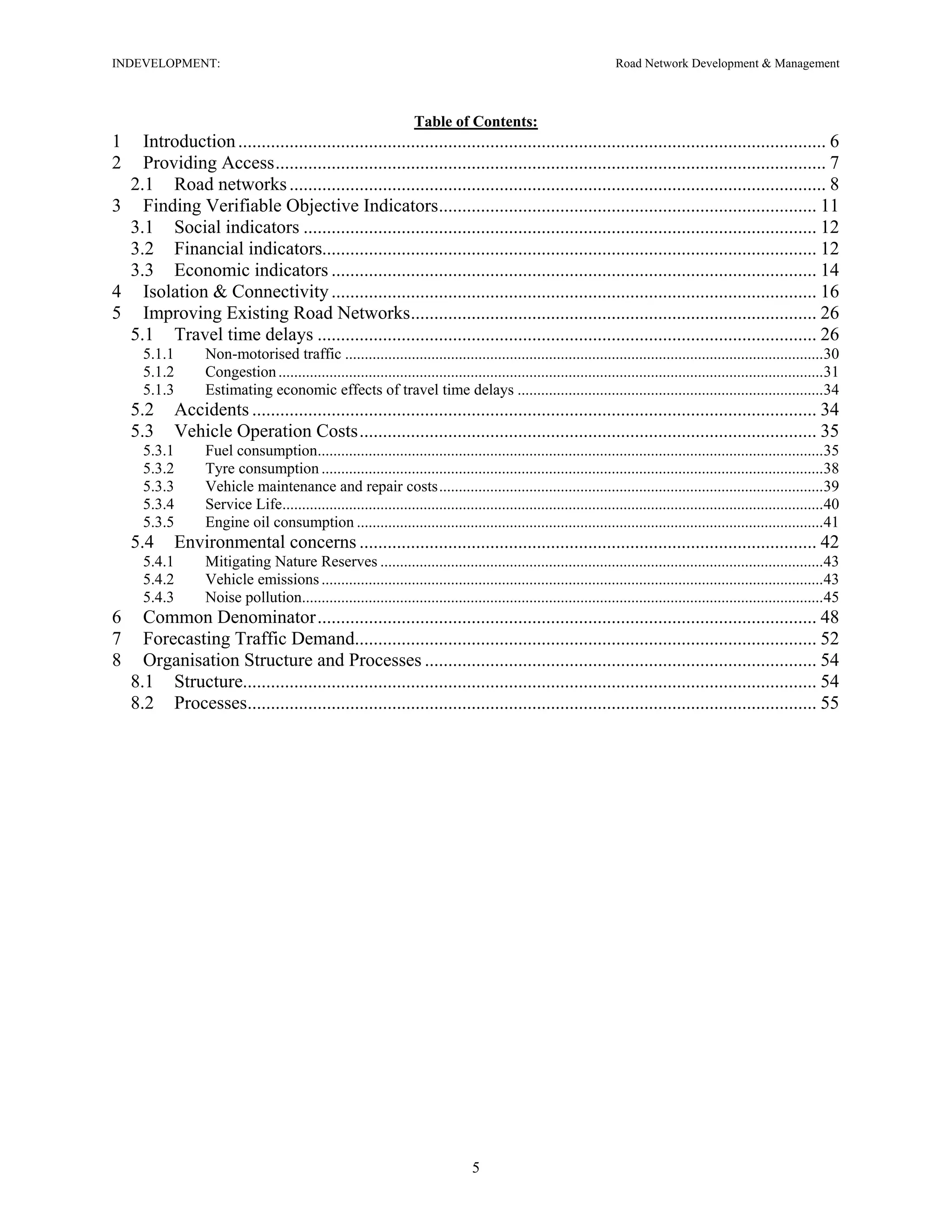 INDEVELOPMENT: Road Network Development & Management
Table of Contents:
1 Introduction.............................................................................................................................. 6
2 Providing Access...................................................................................................................... 7
2.1 Road networks................................................................................................................... 8
3 Finding Verifiable Objective Indicators................................................................................. 11
3.1 Social indicators .............................................................................................................. 12
3.2 Financial indicators.......................................................................................................... 12
3.3 Economic indicators ........................................................................................................ 14
4 Isolation & Connectivity........................................................................................................ 16
5 Improving Existing Road Networks....................................................................................... 26
5.1 Travel time delays ........................................................................................................... 26
5.1.1 Non-motorised traffic ..........................................................................................................................30
5.1.2 Congestion...........................................................................................................................................31
5.1.3 Estimating economic effects of travel time delays ..............................................................................34
5.2 Accidents ......................................................................................................................... 34
5.3 Vehicle Operation Costs.................................................................................................. 35
5.3.1 Fuel consumption.................................................................................................................................35
5.3.2 Tyre consumption ................................................................................................................................38
5.3.3 Vehicle maintenance and repair costs..................................................................................................39
5.3.4 Service Life..........................................................................................................................................40
5.3.5 Engine oil consumption .......................................................................................................................41
5.4 Environmental concerns .................................................................................................. 42
5.4.1 Mitigating Nature Reserves .................................................................................................................43
5.4.2 Vehicle emissions................................................................................................................................43
5.4.3 Noise pollution.....................................................................................................................................45
6 Common Denominator........................................................................................................... 48
7 Forecasting Traffic Demand................................................................................................... 52
8 Organisation Structure and Processes .................................................................................... 54
8.1 Structure........................................................................................................................... 54
8.2 Processes.......................................................................................................................... 55
5
 