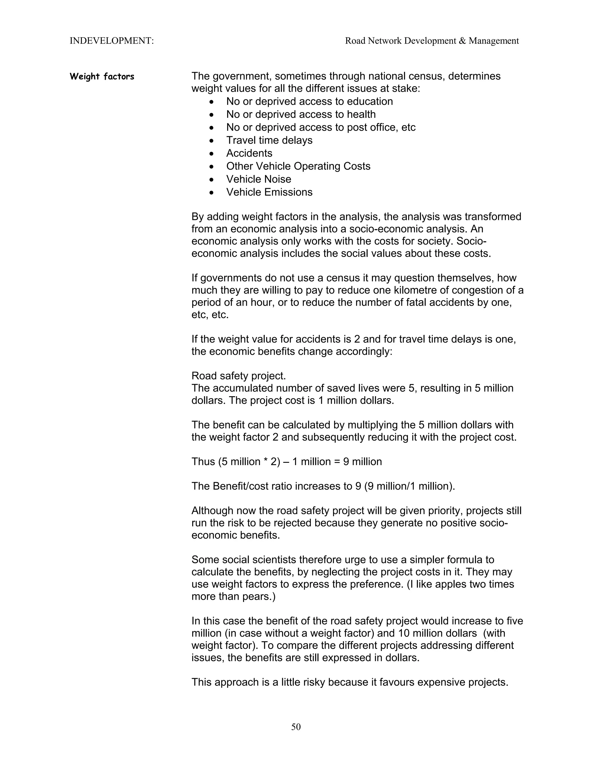 INDEVELOPMENT: Road Network Development & Management
Weight factors The government, sometimes through national census, determines
weight values for all the different issues at stake:
• No or deprived access to education
• No or deprived access to health
• No or deprived access to post office, etc
• Travel time delays
• Accidents
• Other Vehicle Operating Costs
• Vehicle Noise
• Vehicle Emissions
By adding weight factors in the analysis, the analysis was transformed
from an economic analysis into a socio-economic analysis. An
economic analysis only works with the costs for society. Socio-
economic analysis includes the social values about these costs.
If governments do not use a census it may question themselves, how
much they are willing to pay to reduce one kilometre of congestion of a
period of an hour, or to reduce the number of fatal accidents by one,
etc, etc.
If the weight value for accidents is 2 and for travel time delays is one,
the economic benefits change accordingly:
Road safety project.
The accumulated number of saved lives were 5, resulting in 5 million
dollars. The project cost is 1 million dollars.
The benefit can be calculated by multiplying the 5 million dollars with
the weight factor 2 and subsequently reducing it with the project cost.
Thus (5 million * 2) – 1 million = 9 million
The Benefit/cost ratio increases to 9 (9 million/1 million).
Although now the road safety project will be given priority, projects still
run the risk to be rejected because they generate no positive socio-
economic benefits.
Some social scientists therefore urge to use a simpler formula to
calculate the benefits, by neglecting the project costs in it. They may
use weight factors to express the preference. (I like apples two times
more than pears.)
In this case the benefit of the road safety project would increase to five
million (in case without a weight factor) and 10 million dollars (with
weight factor). To compare the different projects addressing different
issues, the benefits are still expressed in dollars.
This approach is a little risky because it favours expensive projects.
50
 
