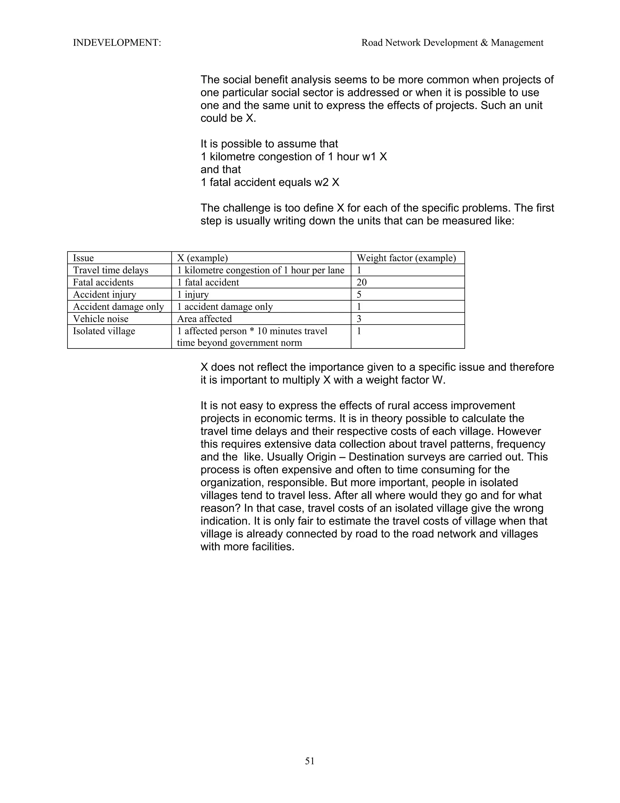 INDEVELOPMENT: Road Network Development & Management
The social benefit analysis seems to be more common when projects of
one particular social sector is addressed or when it is possible to use
one and the same unit to express the effects of projects. Such an unit
could be X.
It is possible to assume that
1 kilometre congestion of 1 hour w1 X
and that
1 fatal accident equals w2 X
The challenge is too define X for each of the specific problems. The first
step is usually writing down the units that can be measured like:
Issue X (example) Weight factor (example)
Travel time delays 1 kilometre congestion of 1 hour per lane 1
Fatal accidents 1 fatal accident 20
Accident injury 1 injury 5
Accident damage only 1 accident damage only 1
Vehicle noise Area affected 3
Isolated village 1 affected person * 10 minutes travel
time beyond government norm
1
X does not reflect the importance given to a specific issue and therefore
it is important to multiply X with a weight factor W.
It is not easy to express the effects of rural access improvement
projects in economic terms. It is in theory possible to calculate the
travel time delays and their respective costs of each village. However
this requires extensive data collection about travel patterns, frequency
and the like. Usually Origin – Destination surveys are carried out. This
process is often expensive and often to time consuming for the
organization, responsible. But more important, people in isolated
villages tend to travel less. After all where would they go and for what
reason? In that case, travel costs of an isolated village give the wrong
indication. It is only fair to estimate the travel costs of village when that
village is already connected by road to the road network and villages
with more facilities.
51
 