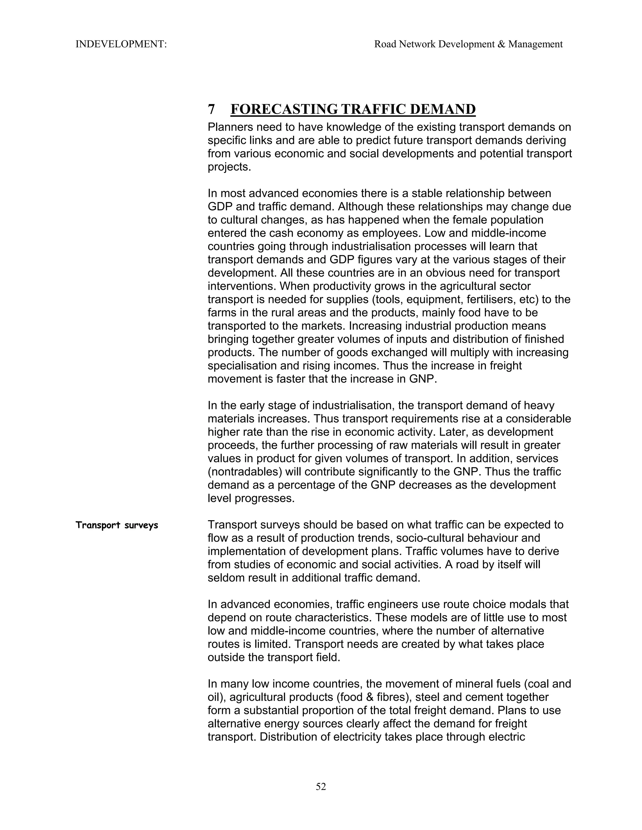 INDEVELOPMENT: Road Network Development & Management
7 FORECASTING TRAFFIC DEMAND
Planners need to have knowledge of the existing transport demands on
specific links and are able to predict future transport demands deriving
from various economic and social developments and potential transport
projects.
In most advanced economies there is a stable relationship between
GDP and traffic demand. Although these relationships may change due
to cultural changes, as has happened when the female population
entered the cash economy as employees. Low and middle-income
countries going through industrialisation processes will learn that
transport demands and GDP figures vary at the various stages of their
development. All these countries are in an obvious need for transport
interventions. When productivity grows in the agricultural sector
transport is needed for supplies (tools, equipment, fertilisers, etc) to the
farms in the rural areas and the products, mainly food have to be
transported to the markets. Increasing industrial production means
bringing together greater volumes of inputs and distribution of finished
products. The number of goods exchanged will multiply with increasing
specialisation and rising incomes. Thus the increase in freight
movement is faster that the increase in GNP.
In the early stage of industrialisation, the transport demand of heavy
materials increases. Thus transport requirements rise at a considerable
higher rate than the rise in economic activity. Later, as development
proceeds, the further processing of raw materials will result in greater
values in product for given volumes of transport. In addition, services
(nontradables) will contribute significantly to the GNP. Thus the traffic
demand as a percentage of the GNP decreases as the development
level progresses.
Transport surveys Transport surveys should be based on what traffic can be expected to
flow as a result of production trends, socio-cultural behaviour and
implementation of development plans. Traffic volumes have to derive
from studies of economic and social activities. A road by itself will
seldom result in additional traffic demand.
In advanced economies, traffic engineers use route choice modals that
depend on route characteristics. These models are of little use to most
low and middle-income countries, where the number of alternative
routes is limited. Transport needs are created by what takes place
outside the transport field.
In many low income countries, the movement of mineral fuels (coal and
oil), agricultural products (food & fibres), steel and cement together
form a substantial proportion of the total freight demand. Plans to use
alternative energy sources clearly affect the demand for freight
transport. Distribution of electricity takes place through electric
52
 