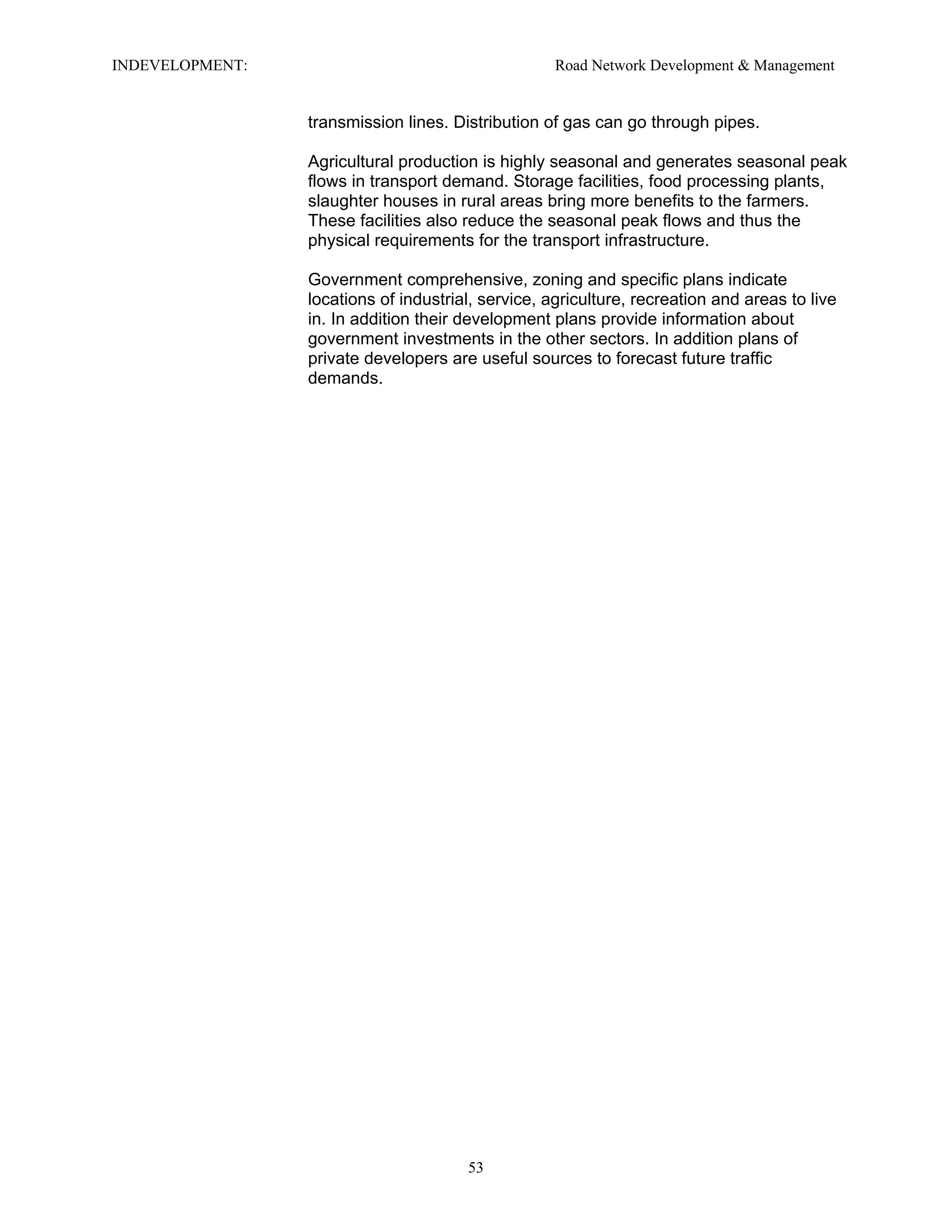 INDEVELOPMENT: Road Network Development & Management
transmission lines. Distribution of gas can go through pipes.
Agricultural production is highly seasonal and generates seasonal peak
flows in transport demand. Storage facilities, food processing plants,
slaughter houses in rural areas bring more benefits to the farmers.
These facilities also reduce the seasonal peak flows and thus the
physical requirements for the transport infrastructure.
Government comprehensive, zoning and specific plans indicate
locations of industrial, service, agriculture, recreation and areas to live
in. In addition their development plans provide information about
government investments in the other sectors. In addition plans of
private developers are useful sources to forecast future traffic
demands.
53
 