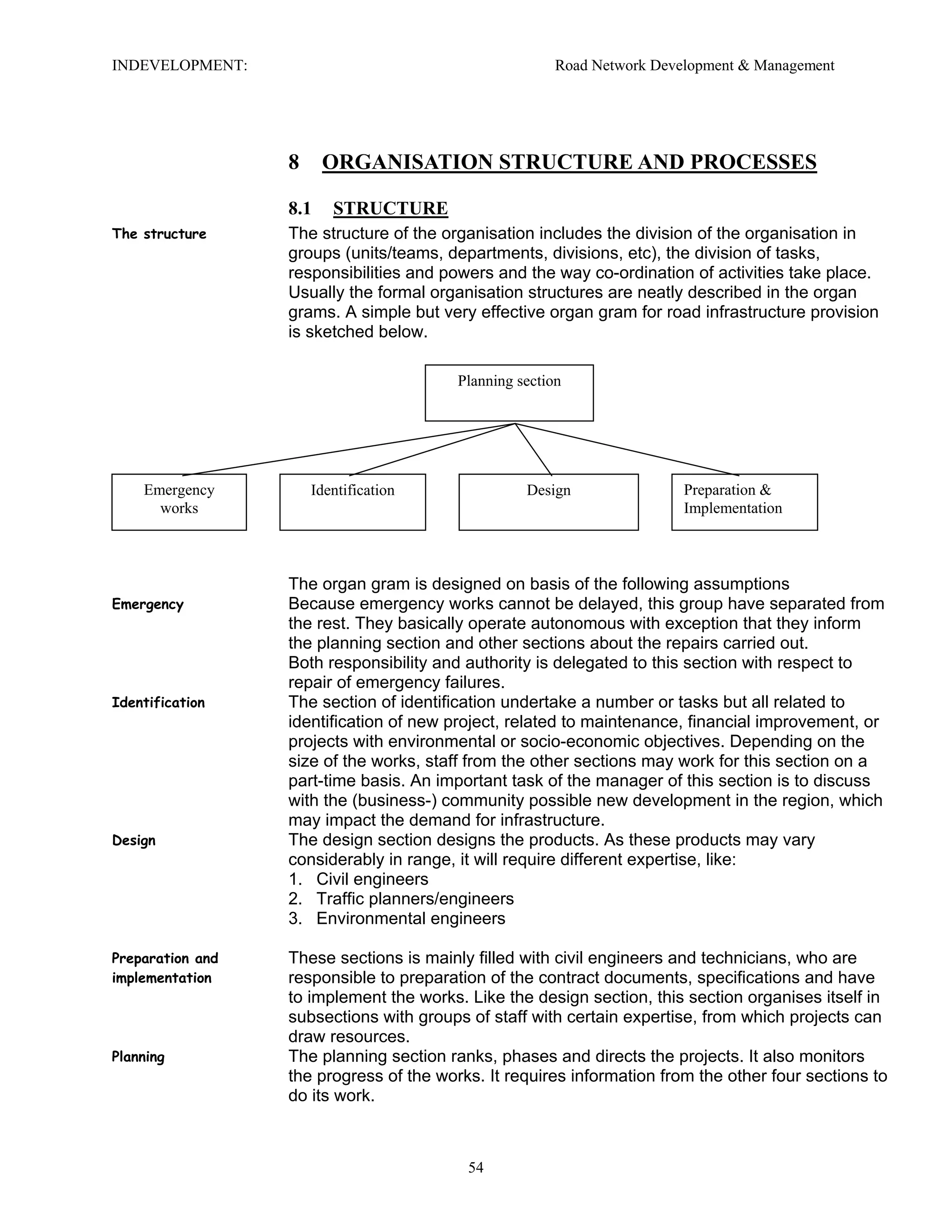 INDEVELOPMENT: Road Network Development & Management
8 ORGANISATION STRUCTURE AND PROCESSES
8.1 STRUCTURE
The structure The structure of the organisation includes the division of the organisation in
groups (units/teams, departments, divisions, etc), the division of tasks,
responsibilities and powers and the way co-ordination of activities take place.
Usually the formal organisation structures are neatly described in the organ
grams. A simple but very effective organ gram for road infrastructure provision
is sketched below.
Planning section
Emergency
works
Identification Design Preparation &
Implementation
The organ gram is designed on basis of the following assumptions
Emergency Because emergency works cannot be delayed, this group have separated from
the rest. They basically operate autonomous with exception that they inform
the planning section and other sections about the repairs carried out.
Both responsibility and authority is delegated to this section with respect to
repair of emergency failures.
Identification The section of identification undertake a number or tasks but all related to
identification of new project, related to maintenance, financial improvement, or
projects with environmental or socio-economic objectives. Depending on the
size of the works, staff from the other sections may work for this section on a
part-time basis. An important task of the manager of this section is to discuss
with the (business-) community possible new development in the region, which
may impact the demand for infrastructure.
Design The design section designs the products. As these products may vary
considerably in range, it will require different expertise, like:
1. Civil engineers
2. Traffic planners/engineers
3. Environmental engineers
Preparation and
implementation
These sections is mainly filled with civil engineers and technicians, who are
responsible to preparation of the contract documents, specifications and have
to implement the works. Like the design section, this section organises itself in
subsections with groups of staff with certain expertise, from which projects can
draw resources.
Planning The planning section ranks, phases and directs the projects. It also monitors
the progress of the works. It requires information from the other four sections to
do its work.
54
 