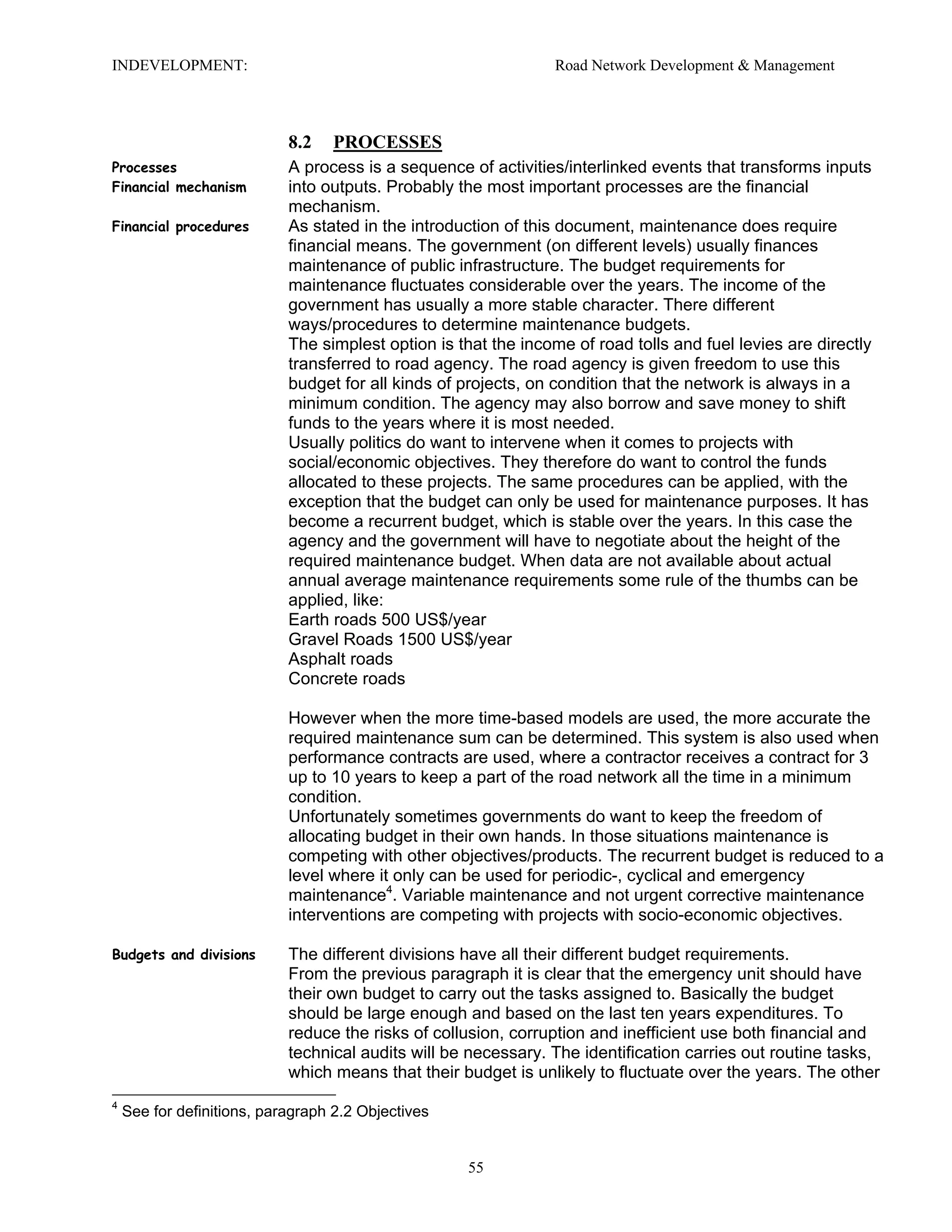 INDEVELOPMENT: Road Network Development & Management
8.2 PROCESSES
Processes
Financial mechanism
A process is a sequence of activities/interlinked events that transforms inputs
into outputs. Probably the most important processes are the financial
mechanism.
Financial procedures As stated in the introduction of this document, maintenance does require
financial means. The government (on different levels) usually finances
maintenance of public infrastructure. The budget requirements for
maintenance fluctuates considerable over the years. The income of the
government has usually a more stable character. There different
ways/procedures to determine maintenance budgets.
The simplest option is that the income of road tolls and fuel levies are directly
transferred to road agency. The road agency is given freedom to use this
budget for all kinds of projects, on condition that the network is always in a
minimum condition. The agency may also borrow and save money to shift
funds to the years where it is most needed.
Usually politics do want to intervene when it comes to projects with
social/economic objectives. They therefore do want to control the funds
allocated to these projects. The same procedures can be applied, with the
exception that the budget can only be used for maintenance purposes. It has
become a recurrent budget, which is stable over the years. In this case the
agency and the government will have to negotiate about the height of the
required maintenance budget. When data are not available about actual
annual average maintenance requirements some rule of the thumbs can be
applied, like:
Earth roads 500 US$/year
Gravel Roads 1500 US$/year
Asphalt roads
Concrete roads
However when the more time-based models are used, the more accurate the
required maintenance sum can be determined. This system is also used when
performance contracts are used, where a contractor receives a contract for 3
up to 10 years to keep a part of the road network all the time in a minimum
condition.
Unfortunately sometimes governments do want to keep the freedom of
allocating budget in their own hands. In those situations maintenance is
competing with other objectives/products. The recurrent budget is reduced to a
level where it only can be used for periodic-, cyclical and emergency
maintenance4
. Variable maintenance and not urgent corrective maintenance
interventions are competing with projects with socio-economic objectives.
Budgets and divisions The different divisions have all their different budget requirements.
From the previous paragraph it is clear that the emergency unit should have
their own budget to carry out the tasks assigned to. Basically the budget
should be large enough and based on the last ten years expenditures. To
reduce the risks of collusion, corruption and inefficient use both financial and
technical audits will be necessary. The identification carries out routine tasks,
which means that their budget is unlikely to fluctuate over the years. The other
4
See for definitions, paragraph 2.2 Objectives
55
 