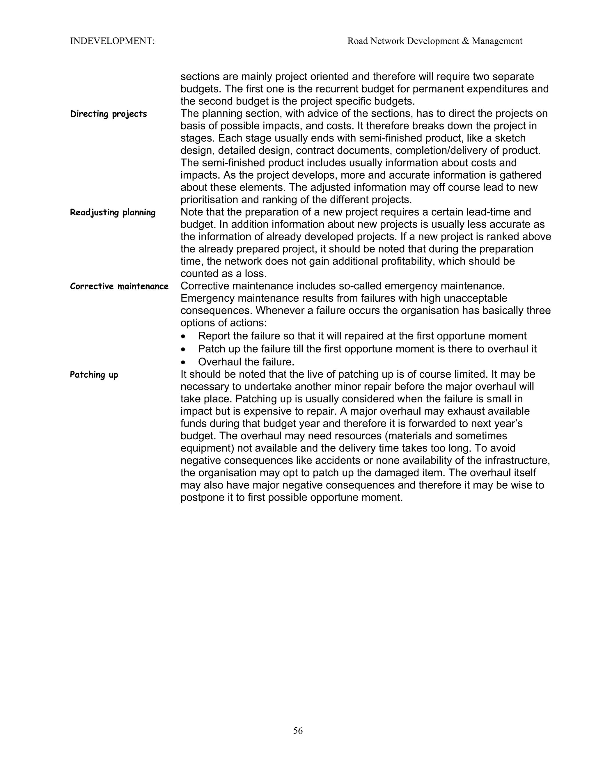 INDEVELOPMENT: Road Network Development & Management
sections are mainly project oriented and therefore will require two separate
budgets. The first one is the recurrent budget for permanent expenditures and
the second budget is the project specific budgets.
Directing projects The planning section, with advice of the sections, has to direct the projects on
basis of possible impacts, and costs. It therefore breaks down the project in
stages. Each stage usually ends with semi-finished product, like a sketch
design, detailed design, contract documents, completion/delivery of product.
The semi-finished product includes usually information about costs and
impacts. As the project develops, more and accurate information is gathered
about these elements. The adjusted information may off course lead to new
prioritisation and ranking of the different projects.
Readjusting planning Note that the preparation of a new project requires a certain lead-time and
budget. In addition information about new projects is usually less accurate as
the information of already developed projects. If a new project is ranked above
the already prepared project, it should be noted that during the preparation
time, the network does not gain additional profitability, which should be
counted as a loss.
Corrective maintenance Corrective maintenance includes so-called emergency maintenance.
Emergency maintenance results from failures with high unacceptable
consequences. Whenever a failure occurs the organisation has basically three
options of actions:
• Report the failure so that it will repaired at the first opportune moment
• Patch up the failure till the first opportune moment is there to overhaul it
• Overhaul the failure.
Patching up It should be noted that the live of patching up is of course limited. It may be
necessary to undertake another minor repair before the major overhaul will
take place. Patching up is usually considered when the failure is small in
impact but is expensive to repair. A major overhaul may exhaust available
funds during that budget year and therefore it is forwarded to next year’s
budget. The overhaul may need resources (materials and sometimes
equipment) not available and the delivery time takes too long. To avoid
negative consequences like accidents or none availability of the infrastructure,
the organisation may opt to patch up the damaged item. The overhaul itself
may also have major negative consequences and therefore it may be wise to
postpone it to first possible opportune moment.
56
 