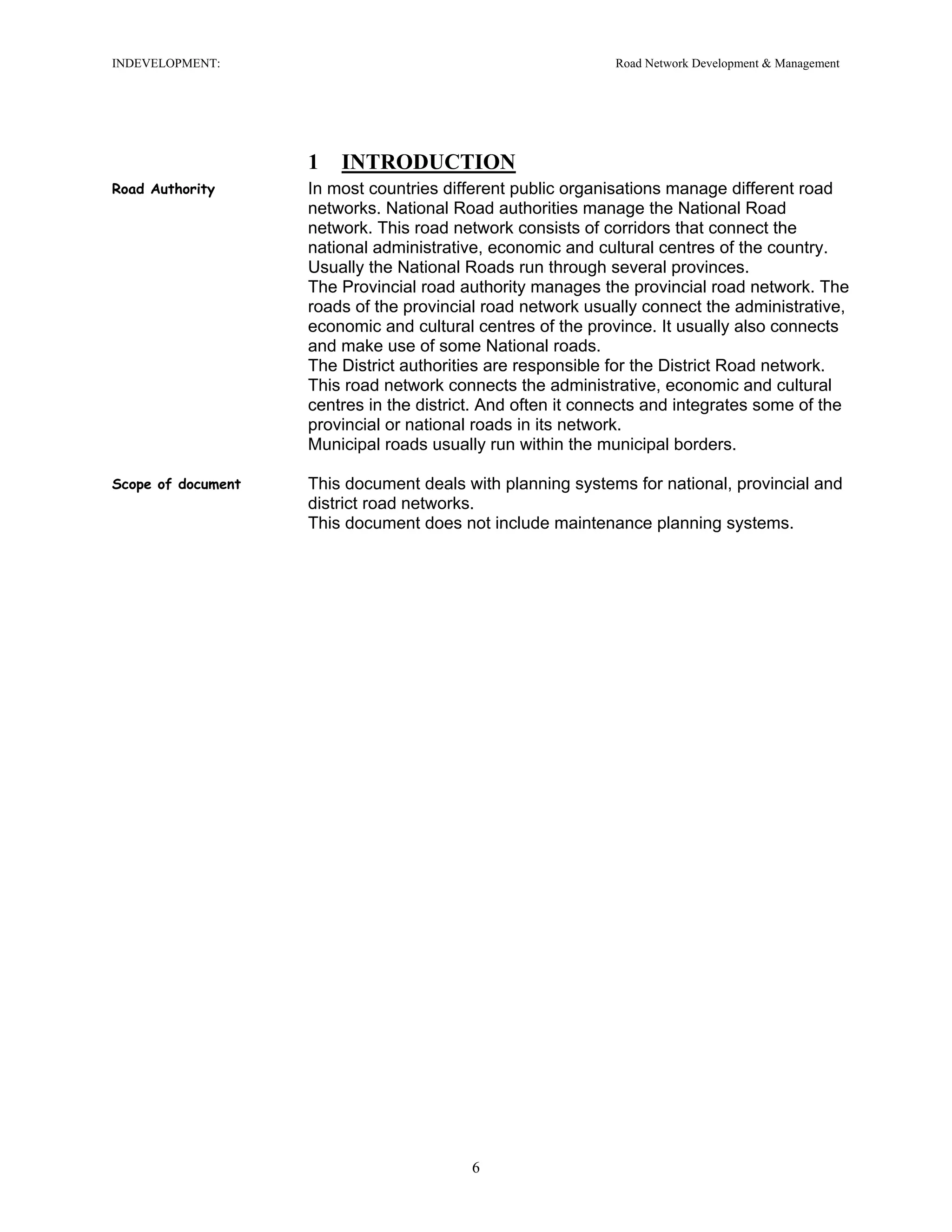 INDEVELOPMENT: Road Network Development & Management
1 INTRODUCTION
Road Authority In most countries different public organisations manage different road
networks. National Road authorities manage the National Road
network. This road network consists of corridors that connect the
national administrative, economic and cultural centres of the country.
Usually the National Roads run through several provinces.
The Provincial road authority manages the provincial road network. The
roads of the provincial road network usually connect the administrative,
economic and cultural centres of the province. It usually also connects
and make use of some National roads.
The District authorities are responsible for the District Road network.
This road network connects the administrative, economic and cultural
centres in the district. And often it connects and integrates some of the
provincial or national roads in its network.
Municipal roads usually run within the municipal borders.
Scope of document This document deals with planning systems for national, provincial and
district road networks.
This document does not include maintenance planning systems.
6
 