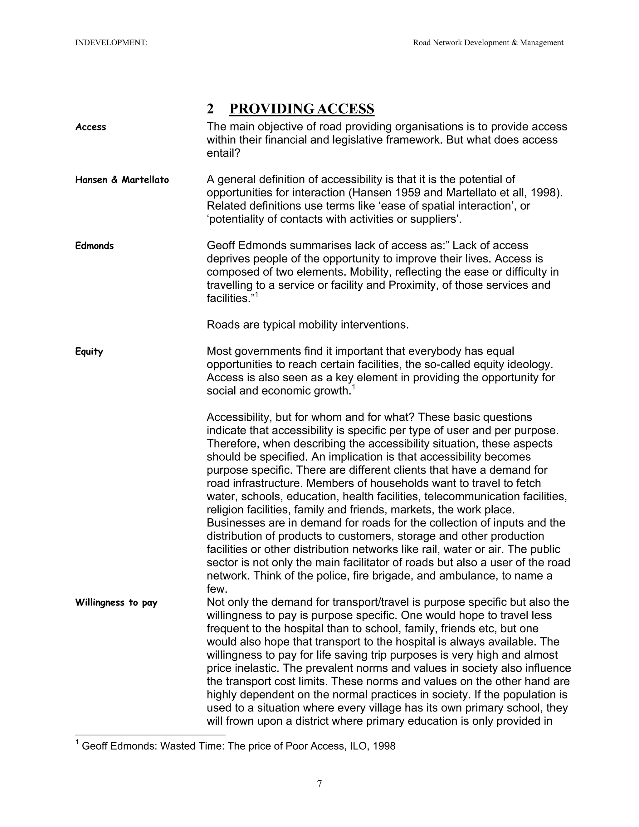 INDEVELOPMENT: Road Network Development & Management
2 PROVIDING ACCESS
Access The main objective of road providing organisations is to provide access
within their financial and legislative framework. But what does access
entail?
Hansen & Martellato A general definition of accessibility is that it is the potential of
opportunities for interaction (Hansen 1959 and Martellato et all, 1998).
Related definitions use terms like ‘ease of spatial interaction’, or
‘potentiality of contacts with activities or suppliers’.
Edmonds Geoff Edmonds summarises lack of access as:” Lack of access
deprives people of the opportunity to improve their lives. Access is
composed of two elements. Mobility, reflecting the ease or difficulty in
travelling to a service or facility and Proximity, of those services and
facilities.”1
Roads are typical mobility interventions.
Equity Most governments find it important that everybody has equal
opportunities to reach certain facilities, the so-called equity ideology.
Access is also seen as a key element in providing the opportunity for
social and economic growth.1
Accessibility, but for whom and for what? These basic questions
indicate that accessibility is specific per type of user and per purpose.
Therefore, when describing the accessibility situation, these aspects
should be specified. An implication is that accessibility becomes
purpose specific. There are different clients that have a demand for
road infrastructure. Members of households want to travel to fetch
water, schools, education, health facilities, telecommunication facilities,
religion facilities, family and friends, markets, the work place.
Businesses are in demand for roads for the collection of inputs and the
distribution of products to customers, storage and other production
facilities or other distribution networks like rail, water or air. The public
sector is not only the main facilitator of roads but also a user of the road
network. Think of the police, fire brigade, and ambulance, to name a
few.
Willingness to pay Not only the demand for transport/travel is purpose specific but also the
willingness to pay is purpose specific. One would hope to travel less
frequent to the hospital than to school, family, friends etc, but one
would also hope that transport to the hospital is always available. The
willingness to pay for life saving trip purposes is very high and almost
price inelastic. The prevalent norms and values in society also influence
the transport cost limits. These norms and values on the other hand are
highly dependent on the normal practices in society. If the population is
used to a situation where every village has its own primary school, they
will frown upon a district where primary education is only provided in
1
Geoff Edmonds: Wasted Time: The price of Poor Access, ILO, 1998
7
 