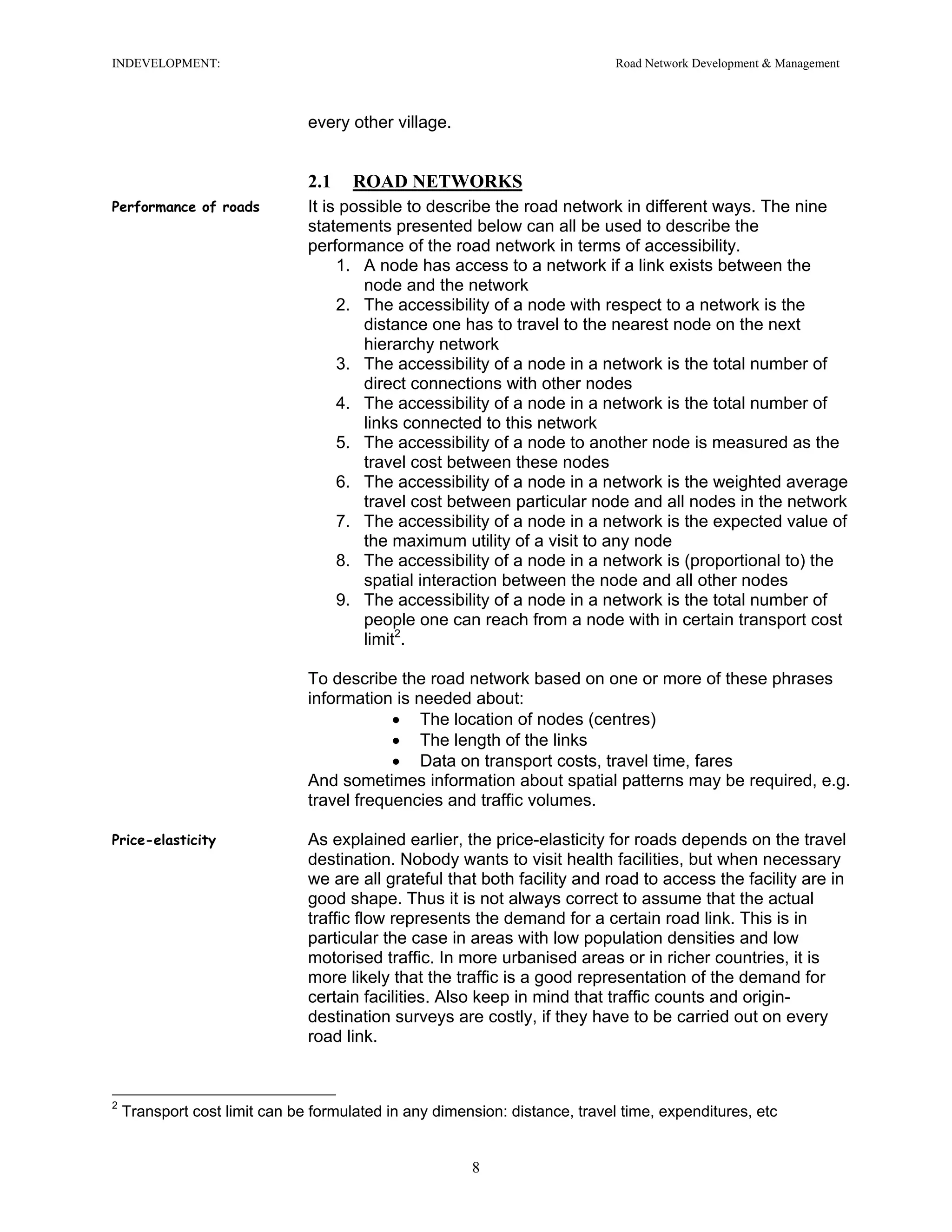 INDEVELOPMENT: Road Network Development & Management
every other village.
2.1 ROAD NETWORKS
Performance of roads It is possible to describe the road network in different ways. The nine
statements presented below can all be used to describe the
performance of the road network in terms of accessibility.
1. A node has access to a network if a link exists between the
node and the network
2. The accessibility of a node with respect to a network is the
distance one has to travel to the nearest node on the next
hierarchy network
3. The accessibility of a node in a network is the total number of
direct connections with other nodes
4. The accessibility of a node in a network is the total number of
links connected to this network
5. The accessibility of a node to another node is measured as the
travel cost between these nodes
6. The accessibility of a node in a network is the weighted average
travel cost between particular node and all nodes in the network
7. The accessibility of a node in a network is the expected value of
the maximum utility of a visit to any node
8. The accessibility of a node in a network is (proportional to) the
spatial interaction between the node and all other nodes
9. The accessibility of a node in a network is the total number of
people one can reach from a node with in certain transport cost
limit2
.
To describe the road network based on one or more of these phrases
information is needed about:
• The location of nodes (centres)
• The length of the links
• Data on transport costs, travel time, fares
And sometimes information about spatial patterns may be required, e.g.
travel frequencies and traffic volumes.
Price-elasticity As explained earlier, the price-elasticity for roads depends on the travel
destination. Nobody wants to visit health facilities, but when necessary
we are all grateful that both facility and road to access the facility are in
good shape. Thus it is not always correct to assume that the actual
traffic flow represents the demand for a certain road link. This is in
particular the case in areas with low population densities and low
motorised traffic. In more urbanised areas or in richer countries, it is
more likely that the traffic is a good representation of the demand for
certain facilities. Also keep in mind that traffic counts and origin-
destination surveys are costly, if they have to be carried out on every
road link.
2
Transport cost limit can be formulated in any dimension: distance, travel time, expenditures, etc
8
 