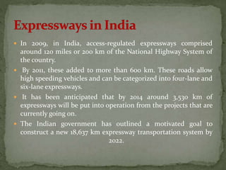  In 2009, in India, access-regulated expressways comprised 
around 120 miles or 200 km of the National Highway System of 
the country. 
 By 2011, these added to more than 600 km. These roads allow 
high speeding vehicles and can be categorized into four-lane and 
six-lane expressways. 
 It has been anticipated that by 2014 around 3,530 km of 
expressways will be put into operation from the projects that are 
currently going on. 
 The Indian government has outlined a motivated goal to 
construct a new 18,637 km expressway transportation system by 
2022. 
 