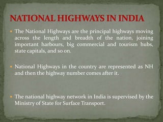  The National Highways are the principal highways moving 
across the length and breadth of the nation, joining 
important harbours, big commercial and tourism hubs, 
state capitals, and so on. 
 National Highways in the country are represented as NH 
and then the highway number comes after it. 
 The national highway network in India is supervised by the 
Ministry of State for Surface Transport. 
 