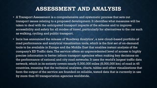 ASSESSMENT AND ANALYSIS
• A Transport Assessment is a comprehensive and systematic process that sets out
transport issues relating to a proposed development. It identifies what measures will be
taken to deal with the anticipated transport impacts of the scheme and to improve
accessibility and safety for all modes of travel, particularly for alternatives to the car such
as walking, cycling and public transport.
• Inrix has announced the release of ‘Roadway Analytics’, a new cloud-based portfolio of
road performance and analytical visualization tools, which is the first set of on-demand
tools to be available in Europe and the Middle East that enables instant analysis of the
company’s XD Traffic data.The service offers an unprecedented level of access to highly
precise information to better inform transport agencies when making key decisions on
the performance of national and city road networks. It uses the world’s largest traffic data
network, which in its entirety covers nearly 5,000,000 miles (8,000,000 km) of road in 45
countries, meaning that the technical analyses, charts, tables and other visualizations that
form the output of the service are founded on reliable, tested data that is currently in use
by more than 60 transportation agencies worldwide.
 