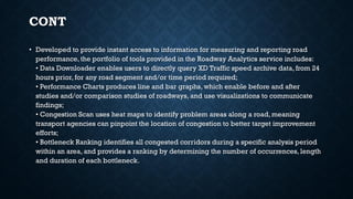 CONT
• Developed to provide instant access to information for measuring and reporting road
performance, the portfolio of tools provided in the Roadway Analytics service includes:
• Data Downloader enables users to directly query XD Traffic speed archive data, from 24
hours prior, for any road segment and/or time period required;
• Performance Charts produces line and bar graphs, which enable before and after
studies and/or comparison studies of roadways, and use visualizations to communicate
findings;
• Congestion Scan uses heat maps to identify problem areas along a road, meaning
transport agencies can pinpoint the location of congestion to better target improvement
efforts;
• Bottleneck Ranking identifies all congested corridors during a specific analysis period
within an area, and provides a ranking by determining the number of occurrences, length
and duration of each bottleneck.
 