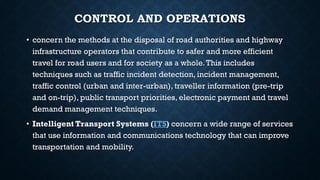 CONTROL AND OPERATIONS
• concern the methods at the disposal of road authorities and highway
infrastructure operators that contribute to safer and more efficient
travel for road users and for society as a whole.This includes
techniques such as traffic incident detection, incident management,
traffic control (urban and inter-urban), traveller information (pre-trip
and on-trip), public transport priorities, electronic payment and travel
demand management techniques.
• Intelligent Transport Systems (ITS) concern a wide range of services
that use information and communications technology that can improve
transportation and mobility.
 
