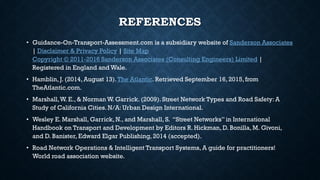 REFERENCES
• Guidance-On-Transport-Assessment.com is a subsidiary website of Sanderson Associates
| Disclaimer & Privacy Policy | Site Map
Copyright © 2011-2016 Sanderson Associates (Consulting Engineers) Limited |
Registered in England and Wale.
• Hamblin, J. (2014, August 13).The Atlantic. Retrieved September 16, 2015, from
TheAtlantic.com.
• Marshall,W. E., & Norman W. Garrick. (2009). Street Network Types and Road Safety: A
Study of California Cities. N/A: Urban Design International.
• Wesley E. Marshall, Garrick, N., and Marshall, S. “Street Networks” in International
Handbook on Transport and Development by Editors R. Hickman, D. Bonilla, M. Givoni,
and D. Banister, Edward Elgar Publishing, 2014 (accepted).
• Road Network Operations & Intelligent Transport Systems, A guide for practitioners!
World road association website.
 