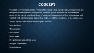CONCEPT
• The road network consists of a system of interconnected paved carriageways which are
designed to carry (wheel loads) buses, cars and goods vehicles; the road network
generally forms the most basic level of transport infrastructure within urban areas, and
will link with all other areas, both within and beyond the boundaries of the urban area.
• A road network can be divided into parts such as:
• Intersections
• Urban roads
• Rural roads
• Motorways
• Footpaths and pedestrian areas
• Bridges and tunnels
• Bicycle lanes
 