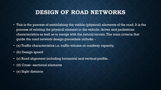 DESIGN OF ROAD NETWORKS
• This is the process of establishing the visible (physical) elements of the road. It is the
process of relating the physical element to the vehicle, driver and pedestrian
characteristics as well as to merge with the natural terrain.The main criteria that
guide the road network design procedure include: -
• (a) Traffic characteristics i.e. traffic volume or roadway capacity.
• (b) Design speed
• (c) Road alignment including horizontal and vertical profile.
• (d) Cross –sectional elements
• (e) Sight distance
 