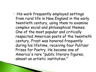  His work frequently employed settings 
from rural life in New England in the early 
twentieth century, using them to examine 
complex social and philosophical themes. 
One of the most popular and critically 
respected American poets of the twentieth 
century, Frost was honored frequently 
during his lifetime, receiving four Pulitzer 
Prizes for Poetry. He became one of 
America's rare "public literary figures, 
almost an artistic institution." 
 