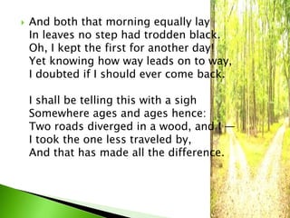  And both that morning equally lay 
In leaves no step had trodden black. 
Oh, I kept the first for another day! 
Yet knowing how way leads on to way, 
I doubted if I should ever come back. 
I shall be telling this with a sigh 
Somewhere ages and ages hence: 
Two roads diverged in a wood, and I — 
I took the one less traveled by, 
And that has made all the difference. 
 
