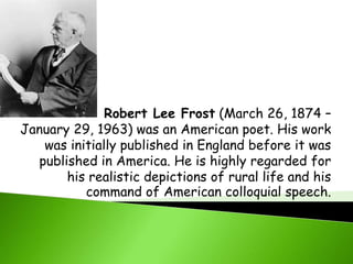 Robert Lee Frost (March 26, 1874 – 
January 29, 1963) was an American poet. His work 
was initially published in England before it was 
published in America. He is highly regarded for 
his realistic depictions of rural life and his 
command of American colloquial speech. 
 