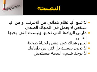 ‫اي‬ ‫من‬ ‫او‬ ‫االنترنت‬ ‫من‬ ‫غذائي‬ ‫نظام‬ ‫أي‬ ‫تتبع‬ ‫ال‬
‫الصحي‬ ‫المجال‬ ‫في‬ ‫يعمل‬ ‫ال‬ ‫شخص‬
‫يحبها‬ ‫التي‬ ‫وليست‬ ‫تحبها‬ ‫التي‬ ‫الرياضة‬ ‫مارس‬
‫الناس‬
‫صحية‬ ‫لحياة‬ ‫معين‬ ‫عمر‬ ‫هناك‬ ‫ليس‬
‫طعامك‬ ‫من‬ ‫قنن‬ ‫بل‬ ‫نفسك‬ ‫تحرم‬ ‫ال‬
‫مستحيل‬ ‫اسمه‬ ‫شيء‬ ‫يوجد‬ ‫ال‬
 