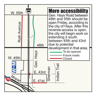 W. 55th                                 More accessibility
                                                Gen. Hays Road between
                                                48th and 55th should be
                                                open Friday, according to
                   Roth Avenue
                                                the city of Hays. After this
                                                reverse-access is open,
                                                the city will begin work on
                                                extending it south
                                                between 45th and 43rd
                                       48th     due to potential
                                                development in that area.
                                 Gen. Hays



                                                                       To be opened.
                                                                       Future roads
      W. 45th                                           Indian Trail   Closed
                                              Sherman




                                 E. 43rd
         Mo
      70    p   ar               E. 41st
0th
h


         W. 38th
 
