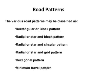 Road Patterns
The various road patterns may be classified as:
•Rectangular or Block pattern
•Radial or star and block pattern
•Radial or star and circular pattern
•Radial or star and grid pattern
•Hexagonal pattern
•Minimum travel pattern
 