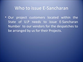 Who to issue E-Sancharan
• Our project customers located within the
State of U.P needs to issue E-Sancharan
Number to our vendors for the despatches to
be arranged by us for their Projects.
 