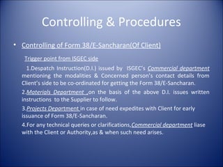 Controlling & Procedures
• Controlling of Form 38/E-Sancharan(Of Client)
Trigger point from ISGEC side
1.Despatch Instruction(D.I.) issued by ISGEC’s Commercial department
mentioning the modalities & Concerned person’s contact details from
Client’s side to be co-ordinated for getting the Form 38/E-Sancharan.
2.Materials Department ,on the basis of the above D.I. issues written
instructions to the Supplier to follow.
3.Projects Department in case of need expedites with Client for early
issuance of Form 38/E-Sancharan.
4.For any technical queries or clarifications,Commercial department liase
with the Client or Authority,as & when such need arises.
 