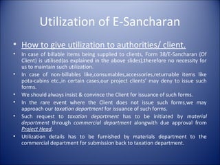 Utilization of E-Sancharan
• How to give utilization to authorities/ client.
• In case of billable items being supplied to clients, Form 38/E-Sancharan (Of
Client) is utilised(as explained in the above slides),therefore no necessity for
us to maintain such utilization.
• In case of non-billables like,consumables,accessories,returnable items like
pota-cabins etc.,in certain cases,our project clients’ may deny to issue such
forms.
• We should always insist & convince the Client for issuance of such forms.
• In the rare event where the Client does not issue such forms,we may
approach our taxation department for issuance of such forms.
• Such request to taxation department has to be initiated by material
department through commercial department alongwith due approval from
Project Head.
• Utilization details has to be furnished by materials department to the
commercial department for submission back to taxation department.
 