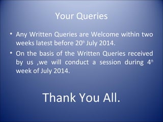 Your Queries
• Any Written Queries are Welcome within two
weeks latest before 20th
July 2014.
• On the basis of the Written Queries received
by us ,we will conduct a session during 4th
week of July 2014.
Thank You All.
 