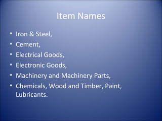 Item Names
• Iron & Steel,
• Cement,
• Electrical Goods,
• Electronic Goods,
• Machinery and Machinery Parts,
• Chemicals, Wood and Timber, Paint,
Lubricants.
 