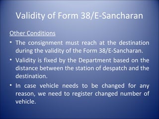Validity of Form 38/E-Sancharan
Other Conditions
• The consignment must reach at the destination
during the validity of the Form 38/E-Sancharan.
• Validity is fixed by the Department based on the
distance between the station of despatch and the
destination.
• In case vehicle needs to be changed for any
reason, we need to register changed number of
vehicle.
 