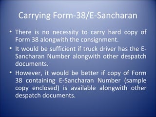Carrying Form-38/E-Sancharan
• There is no necessity to carry hard copy of
Form 38 alongwith the consignment.
• It would be sufficient if truck driver has the E-
Sancharan Number alongwith other despatch
documents.
• However, it would be better if copy of Form
38 containing E-Sancharan Number (sample
copy enclosed) is available alongwith other
despatch documents.
 