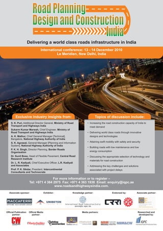 Road Planning
                          Design and Construction
                                            India
                       Delivering a world class roads infrastructure in India
                             Delivering a world class roads - 14 December in India
                               International conference: 13 infrastructure 2010
                                                     Le Meridien, New Delhi, India




         Exclusive industry insights from:                                          Topics of discussion include:
    S. K. Puri, Additional Director General, Ministry of Road               • Increasing the road construction capacity of India to
    Transport and Highways India                                               meet demand
    Sukarm Kumar Marwah, Chief Engineer, Ministry of
    Road Transport and Highways India                                       • Delivering world class roads through innovative
    A. K. Mathur, Chief General Manager [Technical],                           designs and technologies
    Bangalore, National Highway Authority of India
    S. K. Agrawal, General Manager [Planning and Information                • Attaining swift mobility with safety and security
    System], National Highway Authority of India
                                                                            • Building roads with low maintenance and low
    P. K. H. Singh, Director Planning, Border Roads
    Organisation                                                               energy consumption

    Dr. Sunil Bose, Head of Flexible Pavement, Central Road                 • Discussing the appropriate selection of technology and
    Research Institute
                                                                               materials for road construction
    Dr. L. R. Kadiyali, Chief Executive Officer, L.R. Kadiyali
    and Associates                                                          • Addressing the key challenges and solutions
    Prof. P. K. Sikdar, President, Intercontinental                            associated with project delays
    Consultants and Technocrats

                                        For more information or to register –
                        Tel: +971 4 364 2975 Fax: +971 4 363 1938 Email: enquiry@iqpc.ae
                                         www.roadsandhighwaysindia.com.

   Associate sponsor:                   Exhibitor:            Knowledge partner:                    Endorsed by:           Associate partner:




Official Publication   Official Media                                 Media partners:                                       Researched and
      partner:            partner:                                                                                           developed by:


                                                                   Infrastructure
 