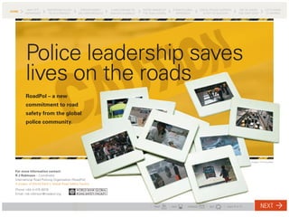 WHY IT’S        ENFORCING IS KEY       ENFORCEMENT       A MECHANISM TO    WE’RE AWARE OF    A NEW GLOBAL      LOCAL POLICE SUPPORT       WE’VE TAKEN          LET’S MAKE
HOME
        IMPORTANT         TO 4E STRATEGY       DELIVERS RESULTS   ENGAGE GLOBALLY   THE CHALLENGES      APPROACH          IS KEY TO SUCCESS       THE FIRST STEP         IT HAPPEN




         Police leadership saves
         lives on the roads
         RoadPol – a new
         commitment to road
         safety from the global
         police community.




                                                                                                                                                           Images: FIA Foundation



  For more information contact:
  R J Robinson – Coordinator
  International Road Policing Organisation [RoadPol]
  A project of World Bank’s Global Road Safety Facility
  Phone +64-4-475 9978
  Email: rob.robinson@roadpol.org



                                                                                          PRINT      SAVE     FORWARD         QUIT       page 1 of 10              NEXT
 