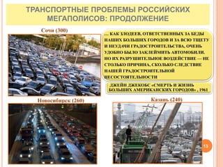 Новосибирск (260)
Сочи (300)
Казань (240)
ДЖЕЙН ДЖЕКОБС «СМЕРТЬ И ЖИЗНЬ
БОЛЬШИХ АМЕРИКАНСКИХ ГОРОДОВ» , 1961
… КАК ЗЛОДЕЕВ, ОТВЕТСТВЕННЫХ ЗА БЕДЫ
НАШИХ БОЛЬШИХ ГОРОДОВ И ЗА ВСЮ ТЩЕТУ
И НЕУДАЧИ ГРАДОСТРОИТЕЛЬСТВА, ОЧЕНЬ
УДОБНО БЫЛО ЗАКЛЕЙМИТЬ АВТОМОБИЛИ.
НО ИХ РАЗРУШИТЕЛЬНОЕ ВОЗДЕЙСТВИЕ — НЕ
СТОЛЬКО ПРИЧИНА, СКОЛЬКО СЛЕДСТВИЕ
НАШЕЙ ГРАДОСТРОИТЕЛЬНОЙ
НЕСОСТОЯТЕЛЬНОСТИ
ТРАНСПОРТНЫЕ ПРОБЛЕМЫ РОССИЙСКИХ
МЕГАПОЛИСОВ: ПРОДОЛЖЕНИЕ
13
 