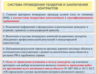 20
CИСТЕМА ПРОВЕДЕНИЯ ТЕНДЕРОВ И ЗАКЛЮЧЕНИЯ
КОНТРАКТОВ
3. Включение в составы конкурсных комиссий независимых экспертов,
обладающих профессиональной репутацией и международной
известностью
2. Размещение информации о федеральных и региональных конкурсах в
изданиях, принятых в международной практике
4. Публикация результатов торгов на крупные дорожно-мостовые объекты в
поэлементном сопоставлении с ценами на аналогичные виды объектов в
регионах РФ и зарубежных странах
1. Главным критерием конкурсных процедур должно стать не снижение
НМЦ, а соответствие подрядчика качественным и квалификационным
требованиям
5. Отказ от проведения аукционов в пользу конкурсов, где ключевым
критерием для выбора исполнителя является стоимость проведения работ
на протяжении всего жизненного цикла объекта (N 1087-ПП от 28.11.2013
«Об определении случаев заключения контракта жизненного цикла»)
 