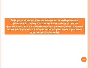 22
Реформы, номинально заявленные как либеральные,
привели к возврату к архаичной системе дорожного
финансирования и к демагогическим разговорам о развитии
платных дорог как магистральном направлении в решении
дорожных проблем РФ
 