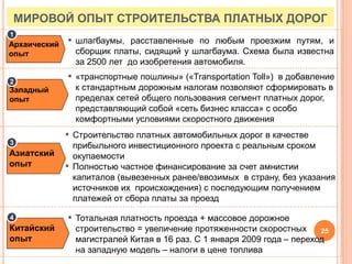 Архаический
опыт
▪ шлагбаумы, расставленные по любым проезжим путям, и
сборщик платы, сидящий у шлагбаума. Схема была известна
за 2500 лет до изобретения автомобиля.
Западный
опыт
Азиатский
опыт
▪ «транспортные пошлины» («Transportation Toll») в добавление
к стандартным дорожным налогам позволяют сформировать в
пределах сетей общего пользования сегмент платных дорог,
представляющий собой «сеть бизнес класса» с особо
комфортными условиями скоростного движения
▪ Строительство платных автомобильных дорог в качестве
прибыльного инвестиционного проекта с реальным сроком
окупаемости
▪ Полностью частное финансирование за счет амнистии
капиталов (вывезенных ранее/ввозимых в страну, без указания
источников их происхождения) с последующим получением
платежей от сбора платы за проезд
▪ Тотальная платность проезда + массовое дорожное
строительство = увеличение протяженности скоростных
магистралей Китая в 16 раз. С 1 января 2009 года – переход
на западную модель – налоги в цене топлива
Китайский
опыт
3
4
1
2
МИРОВОЙ ОПЫТ СТРОИТЕЛЬСТВА ПЛАТНЫХ ДОРОГ
25
 