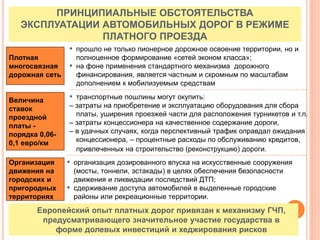 ПРИНЦИПИАЛЬНЫЕ ОБСТОЯТЕЛЬСТВА
ЭКСПЛУАТАЦИИ АВТОМОБИЛЬНЫХ ДОРОГ В РЕЖИМЕ
ПЛАТНОГО ПРОЕЗДА
Величина
ставок
проездной
платы -
порядка 0,06-
0,1 евро/км
Плотная
многосвязная
дорожная сеть
▪ прошло не только пионерное дорожное освоение территории, но и
полноценное формирование «сетей эконом класса»;
▪ на фоне применения стандартного механизма дорожного
финансирования, является частным и скромным по масштабам
дополнением к мобилизуемым средствам
Организация
движения на
городских и
пригородных
территориях
▪ организация дозированного впуска на искусственные сооружения
(мосты, тоннели, эстакады) в целях обеспечения безопасности
движения и ликвидации последствий ДТП;
▪ сдерживание доступа автомобилей в выделенные городские
районы или рекреационные территории.
▪ транспортные пошлины могут окупить:
– затраты на приобретение и эксплуатацию оборудования для сбора
платы, уширения проезжей части для расположения турникетов и т.п.
– затраты концессионера на качественное содержание дороги,
– в удачных случаях, когда перспективный трафик оправдал ожидания
концессионера, – процентные расходы по обслуживанию кредитов,
привлеченных на строительство (реконструкцию) дороги.
Европейский опыт платных дорог привязан к механизму ГЧП,
предусматривающего значительное участие государства в
форме долевых инвестиций и хеджирования рисков
 