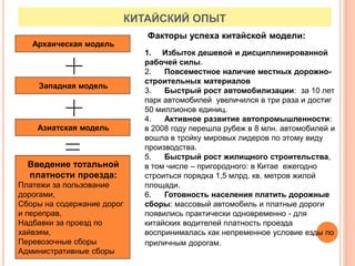 КИТАЙСКИЙ ОПЫТ
Архаическая модель
Западная модель
Азиатская модель
Введение тотальной
платности проезда:
Платежи за пользование
дорогами,
Сборы на содержание дорог
и переправ,
Надбавки за проезд по
хайвэям,
Перевозочные сборы
Административные сборы
Факторы успеха китайской модели:
1. Избыток дешевой и дисциплинированной
рабочей силы.
2. Повсеместное наличие местных дорожно-
строительных материалов
3. Быстрый рост автомобилизации: за 10 лет
парк автомобилей увеличился в три раза и достиг
50 миллионов единиц.
4. Активное развитие автопромышленности:
в 2008 году перешла рубеж в 8 млн. автомобилей и
вошла в тройку мировых лидеров по этому виду
производства.
5. Быстрый рост жилищного строительства,
в том числе – пригородного: в Китае ежегодно
строиться порядка 1,5 млрд. кв. метров жилой
площади.
6. Готовность населения платить дорожные
сборы: массовый автомобиль и платные дороги
появились практически одновременно - для
китайских водителей платность проезда
воспринималась как непременное условие езды по
приличным дорогам.
 