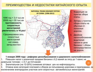 ПРЕИМУЩЕСТВА И НЕДОСТАТКИ КИТАЙСКОГО ОПЫТА
NATIONAL TRUNK HIGHWAY SYSTEM
OF CHINA (1996-2011)
1996 год = 3,4 тыс.км
2008 год = 55 тыс.км
протяженность
скоростных
магистралей
увеличилась в 16 раз!
Сформирована сеть
скоростных
магистралей
«юг-север,
запад-восток»
1. Коррупция на
пунктах сбора
платы.
2. Заторы у пунктов
сбора платы на
обычных 2-
полосных
дорогах.
3. Двойное
налогообложение
водителей:
налоги в цене
бензина + сборы
непосредственно
на дороге.
1 января 2009 года - реформа ценообразования и дорожного налогообложения:
1. Повышен налог с розничной продажи бензина с 0,2 юаней за литр до 1 юаня; на
дизельное топливо – с 0,1 до 0,8 юаней.
2. Значительное (на 12-20%) снижение оптовых цен на нефтепродукты.
3. Отмена всех категорий платежей и сборов за пользование дорогами и переправами, за
исключением внегородских участков сети скоростных автомобильных магистралей.
31
 