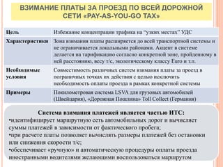 ВЗИМАНИЕ ПЛАТЫ ЗА ПРОЕЗД ПО ВСЕЙ ДОРОЖНОЙ
СЕТИ «PAY-AS-YOU-GO TAX»
Цель Избежание концентрации трафика на “узких местах” УДС
Характеристики Зона взимания платы расширяется до всей транспортной системы и
не ограничивается локальными районами. Акцент в системе
делается на тарификацию согласно конкретной зоне, пройденному в
ней расстоянию, весу т/с, экологическому классу Euro и т.п.
Необходимые
условия
Совместимость различных систем взимания платы за проезд в
пограничных точках их действия с целью исключить
необходимость оплаты проезда в рамках конкретной системы
Примеры Покилометровая система LSVA для грузовых автомобилей
(Швейцария), «Дорожная Пошлина» Toll Collect (Германия)
Система взимания платежей является частью ИТС:
•идентифицирует маршрутную сеть автомобильных дорог и вычисляет
суммы платежей в зависимости от фактического пробега;
•при расчете платы позволяет вычислять размеры платежей без остановки
или снижения скорости т/с;
•обеспечивает «ручную» и автоматическую процедуры оплаты проезда
иностранными водителями желающими воспользоваться маршрутом
 