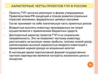 ХАРАКТЕРНЫЕ ЧЕРТЫ ПРОЕКТОВ ГЧП В РОССИИ
1. Проекты ГЧП частично реализуют в форме утверждаемых
Правительством РФ концепций и планов развития отдельных
отраслей экономики, федеральных целевых программ
2. Гос-во принимает на себя значительную часть проектных рисков
3. Возвратные выплаты инвестору произведенных им затрат
осуществляются с привлечением бюджетных средств
4. Долгосрочный характер проектов ГЧП и их социальная
направленность. Это не позволяют частному инвестору
рассчитывать на высокую норму прибыли, поэтому низкий доход
компенсирован высокой надежностью возврата инвестиций с
приемлемой нормой дохода на вложенный капитал
5. В настоящее время перспективной формой государственно-
частного партнерства являются контракты жизненного цикла и
концессии
40
 