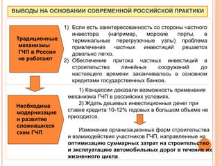 Традиционные
механизмы
ГЧП в России
не работают
Необходима
модернизация
и развитие
сложившихся
схем ГЧП
1) Если есть заинтересованность со стороны частного
инвестора (например, морские порты, в
терминальные перегрузочные узлы) проблема
привлечения частных инвестиций решается
довольно легко.
2) Обеспечение притока частных инвестиций в
строительство линейных сооружений до
настоящего времени заканчивалось в основном
кредитами государственных банков.
ВЫВОДЫ НА ОСНОВАНИИ СОВРЕМЕННОЙ РОССИЙСКОЙ ПРАКТИКИ
1) Концессии доказали возможность применения
механизма ГЧП в российских условиях.
2) Ждать дешевых инвестиционных денег при
ставке кредита 10-12% годовых в большом объеме не
приходится.
Изменение организационных форм строительства
и взаимодействия участников ГЧП, направленные на
оптимизацию суммарных затрат на строительство
и эксплуатацию автомобильных дорог в течение их
жизненного цикла.
 