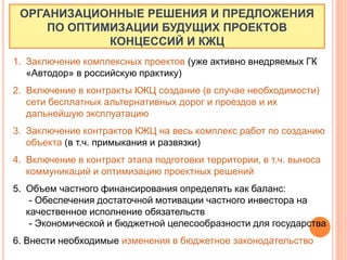ОРГАНИЗАЦИОННЫЕ РЕШЕНИЯ И ПРЕДЛОЖЕНИЯ
ПО ОПТИМИЗАЦИИ БУДУЩИХ ПРОЕКТОВ
КОНЦЕССИЙ И КЖЦ
1. Заключение комплексных проектов (уже активно внедряемых ГК
«Автодор» в российскую практику)
2. Включение в контракты КЖЦ создание (в случае необходимости)
сети бесплатных альтернативных дорог и проездов и их
дальнейшую эксплуатацию
3. Заключение контрактов КЖЦ на весь комплекс работ по созданию
объекта (в т.ч. примыкания и развязки)
4. Включение в контракт этапа подготовки территории, в т.ч. выноса
коммуникаций и оптимизацию проектных решений
5. Объем частного финансирования определять как баланс:
- Обеспечения достаточной мотивации частного инвестора на
качественное исполнение обязательств
- Экономической и бюджетной целесообразности для государства
6. Внести необходимые изменения в бюджетное законодательство
 